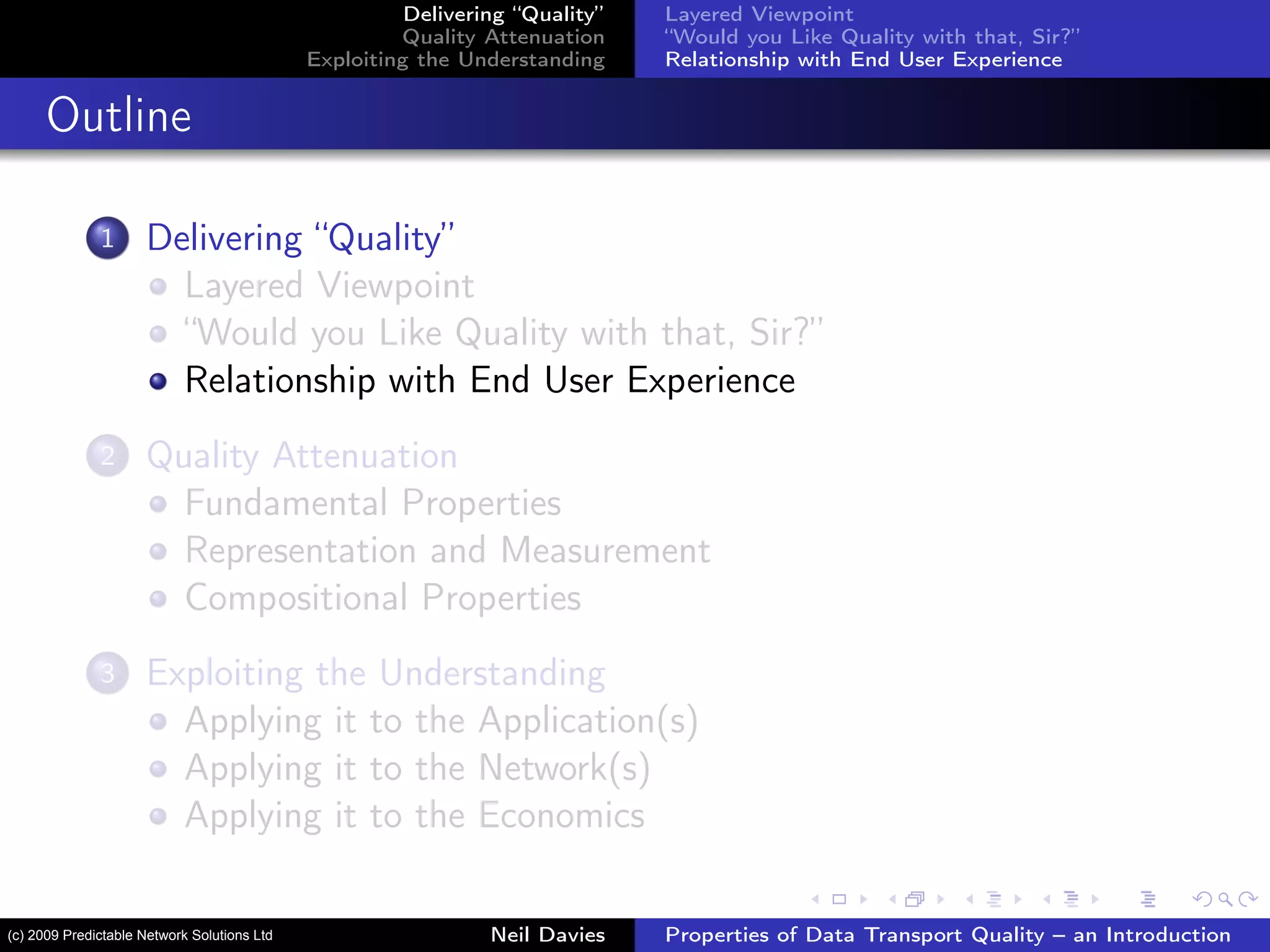 Delivering “Quality”
Quality Attenuation
Exploiting the Understanding
Layered Viewpoint
“Would you Like Quality with that, Sir?”
Relationship with End User Experience
Outline
1 Delivering “Quality”
Layered Viewpoint
“Would you Like Quality with that, Sir?”
Relationship with End User Experience
2 Quality Attenuation
Fundamental Properties
Representation and Measurement
Compositional Properties
3 Exploiting the Understanding
Applying it to the Application(s)
Applying it to the Network(s)
Applying it to the Economics
Neil Davies Properties of Data Transport Quality – an Introduction(c) 2009 Predictable Network Solutions Ltd
 