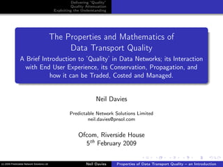 Delivering “Quality”
Quality Attenuation
Exploiting the Understanding
The Properties and Mathematics of
Data Transport Quality
A Brief Introduction to ’Quality’ in Data Networks; its Interaction
with End User Experience, its Conservation, Propagation, and
how it can be Traded, Costed and Managed.
Neil Davies
Predictable Network Solutions Limited
neil.davies@pnsol.com
Ofcom, Riverside House
5th February 2009
Neil Davies Properties of Data Transport Quality – an Introduction(c) 2009 Predictable Network Solutions Ltd
 