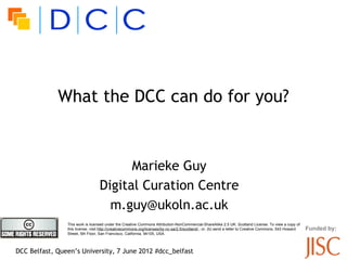 What the DCC can do for you?


                                        Marieke Guy
                                  Digital Curation Centre
                                    m.guy@ukoln.ac.uk
                This work is licensed under the Creative Commons Attribution-NonCommercial-ShareAlike 2.5 UK: Scotland License. To view a copy of
                this license, visit http://creativecommons.org/licenses/by-nc-sa/2.5/scotland/ ; or, (b) send a letter to Creative Commons, 543 Howard   Funded by:
                Street, 5th Floor, San Francisco, California, 94105, USA.



DCC Belfast, Queen’s University, 7 June 2012 #dcc_belfast
 
