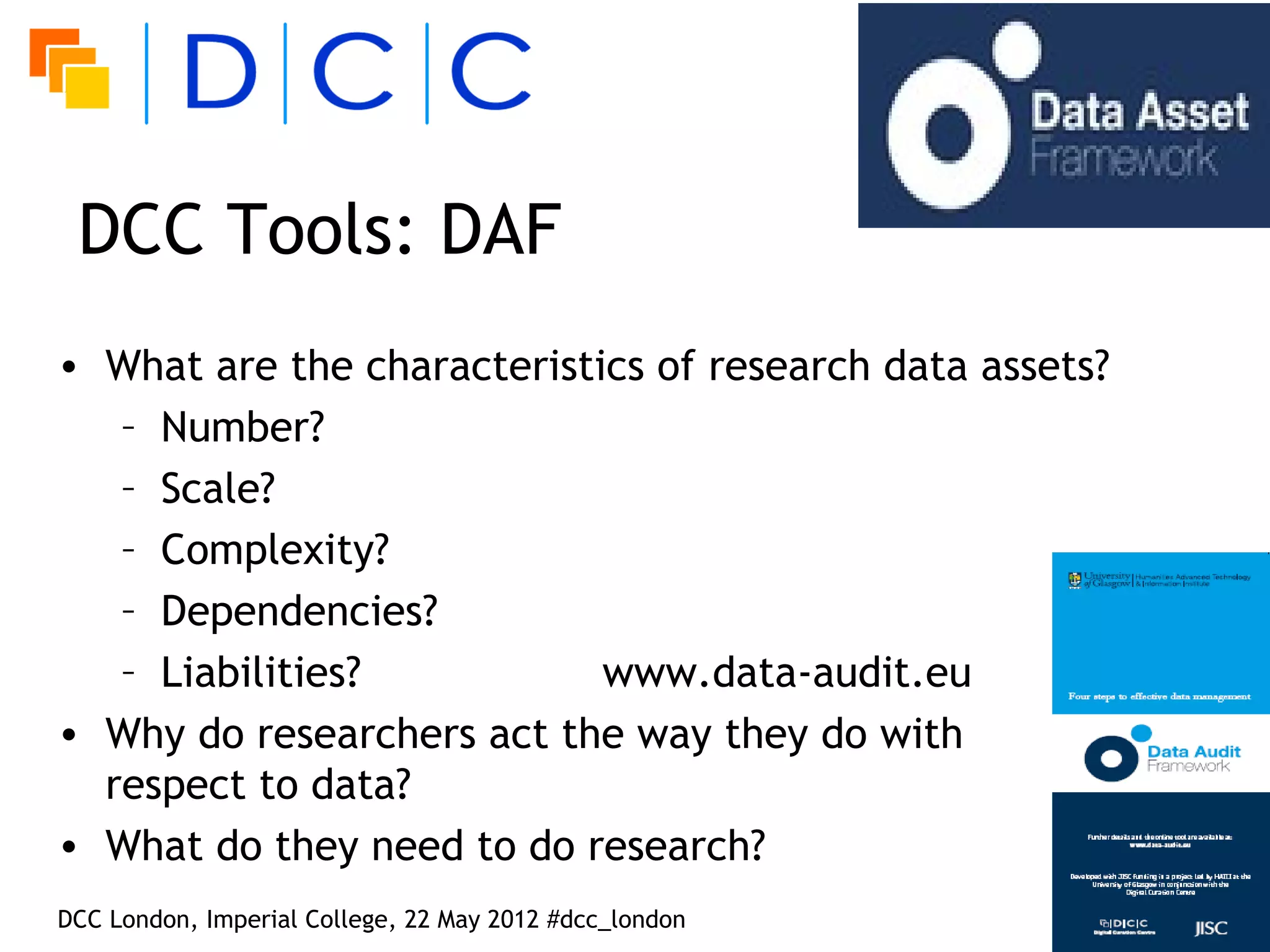 DCC Tools: DAF
• What are the characteristics of research data assets?
   – Number?
   – Scale?
   – Complexity?
   – Dependencies?
   – Liabilities?           www.data-audit.eu
• Why do researchers act the way they do with
  respect to data?
• What do they need to do research?
DCC London, Imperial College, 22 May 2012 #dcc_london
 