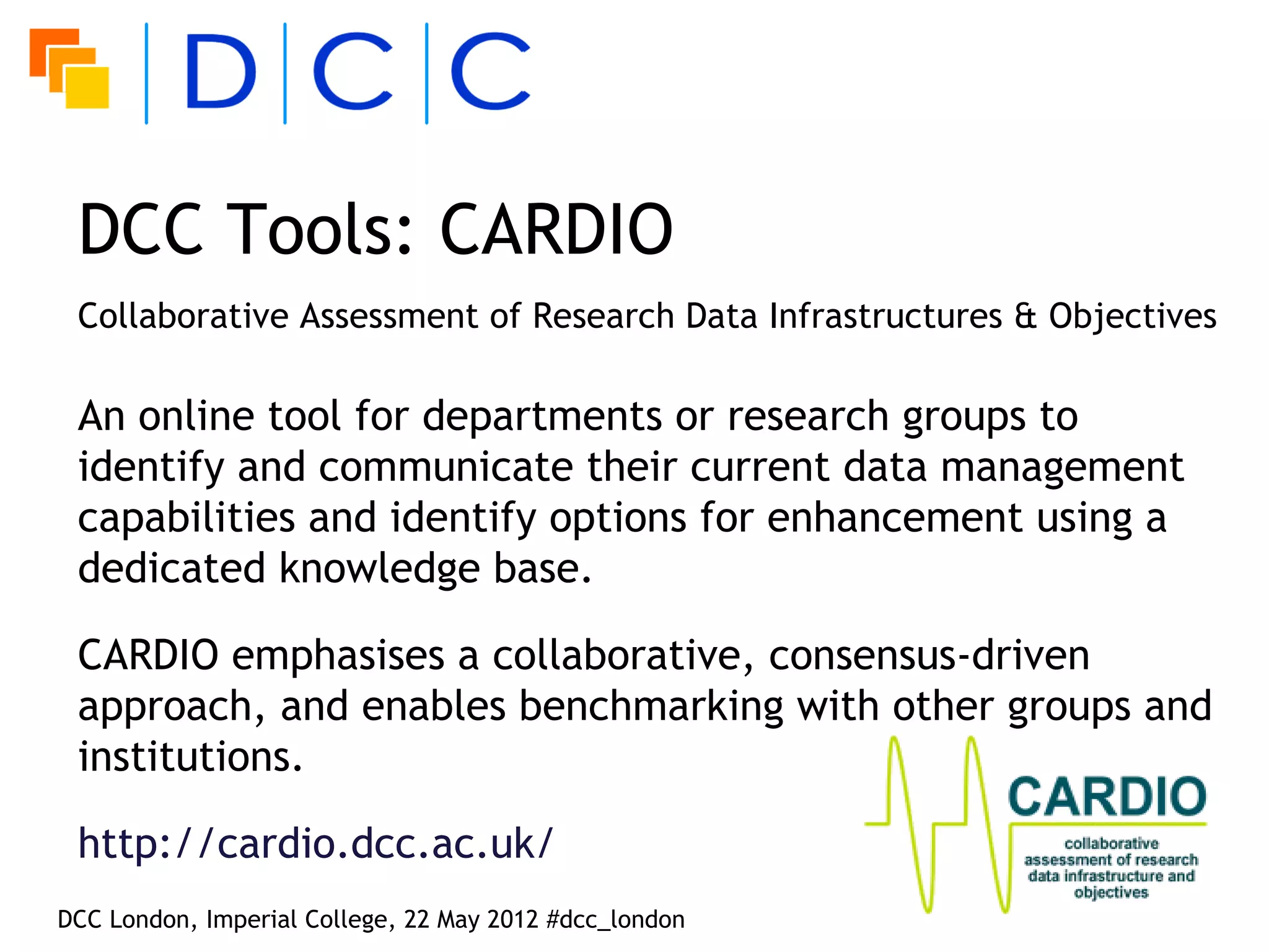 DCC Tools: CARDIO
 Collaborative Assessment of Research Data Infrastructures & Objectives

 An online tool for departments or research groups to
 identify and communicate their current data management
 capabilities and identify options for enhancement using a
 dedicated knowledge base.

 CARDIO emphasises a collaborative, consensus-driven
 approach, and enables benchmarking with other groups and
 institutions.

 http://cardio.dcc.ac.uk/
DCC London, Imperial College, 22 May 2012 #dcc_london
 