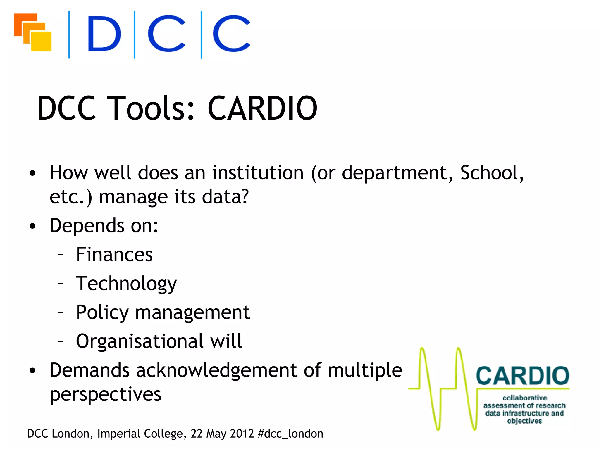 DCC Tools: CARDIO
• How well does an institution (or department, School,
  etc.) manage its data?
• Depends on:
   – Finances
   – Technology
   – Policy management
   – Organisational will
• Demands acknowledgement of multiple
  perspectives
DCC London, Imperial College, 22 May 2012 #dcc_london
 