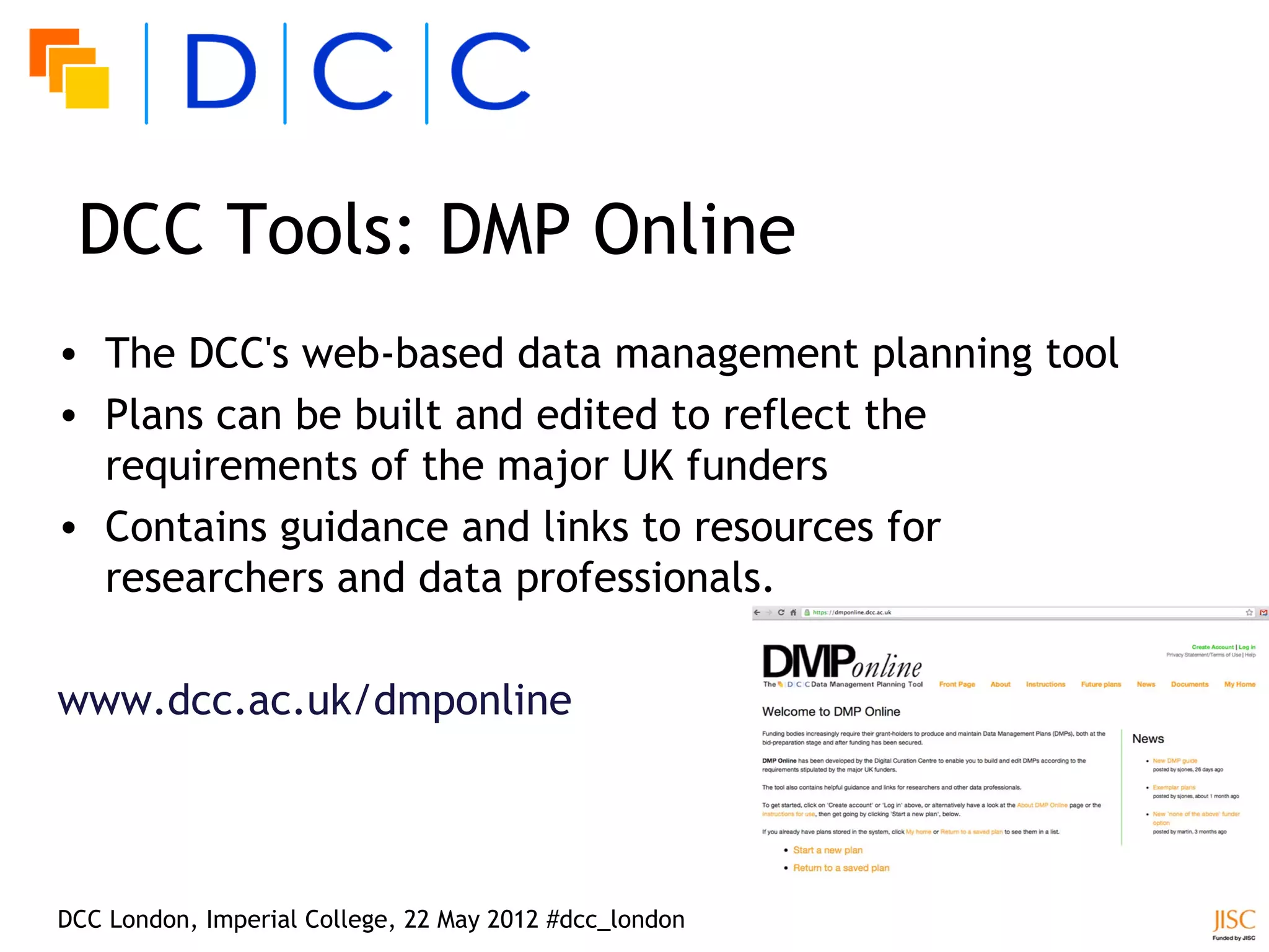 DCC Tools: DMP Online
• The DCC's web-based data management planning tool
• Plans can be built and edited to reflect the
  requirements of the major UK funders
• Contains guidance and links to resources for
  researchers and data professionals.

www.dcc.ac.uk/dmponline




DCC London, Imperial College, 22 May 2012 #dcc_london
 