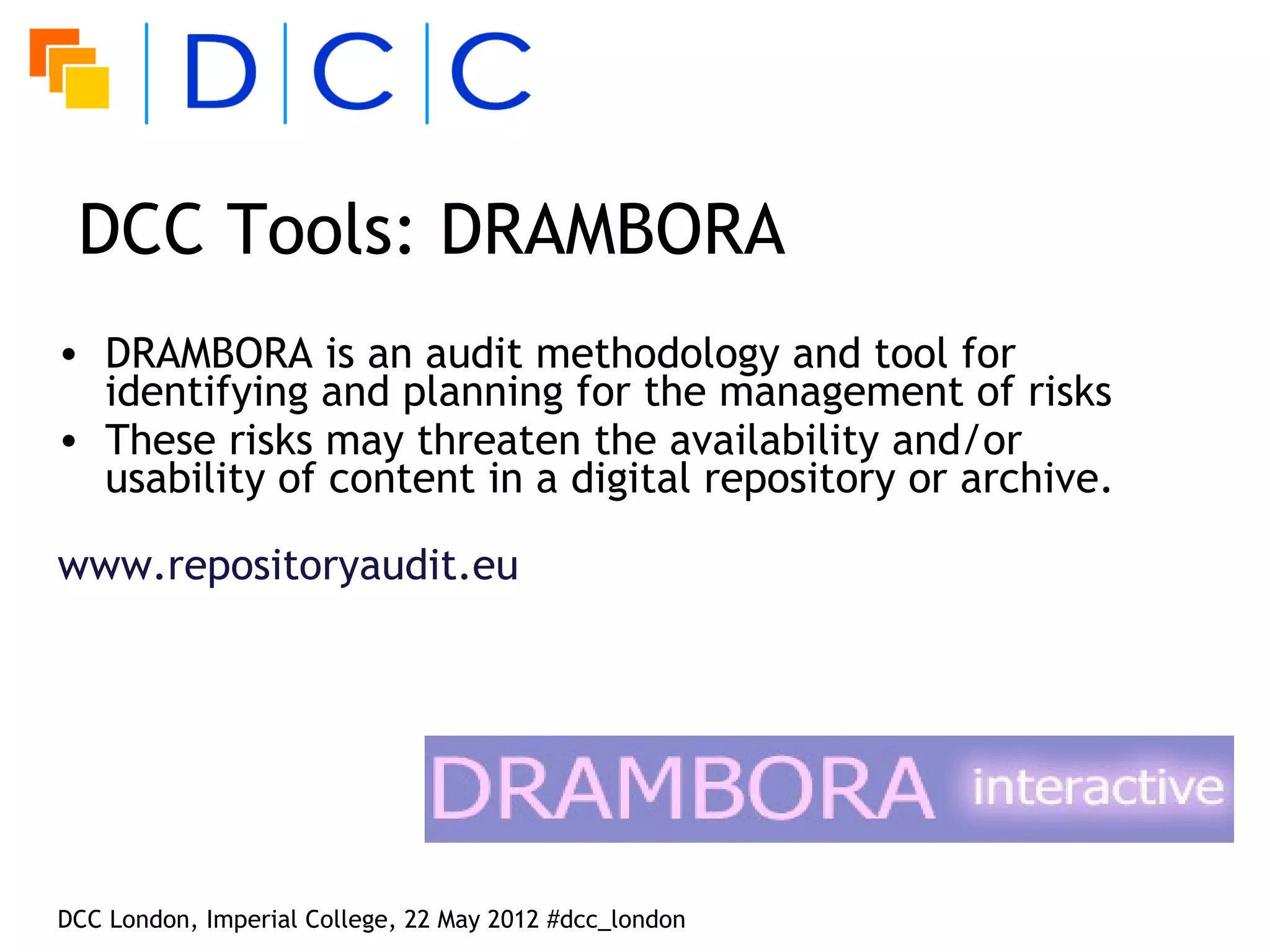DCC Tools: DRAMBORA
• DRAMBORA is an audit methodology and tool for
  identifying and planning for the management of risks
• These risks may threaten the availability and/or
  usability of content in a digital repository or archive.

www.repositoryaudit.eu




DCC London, Imperial College, 22 May 2012 #dcc_london
 
