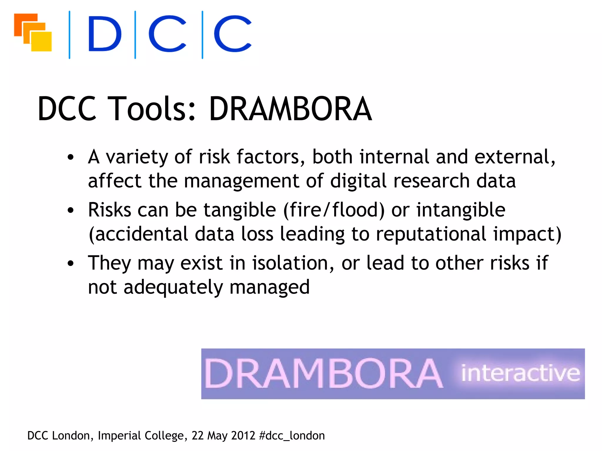DCC Tools: DRAMBORA
      • A variety of risk factors, both internal and external,
        affect the management of digital research data
      • Risks can be tangible (fire/flood) or intangible
        (accidental data loss leading to reputational impact)
      • They may exist in isolation, or lead to other risks if
        not adequately managed




DCC London, Imperial College, 22 May 2012 #dcc_london
 