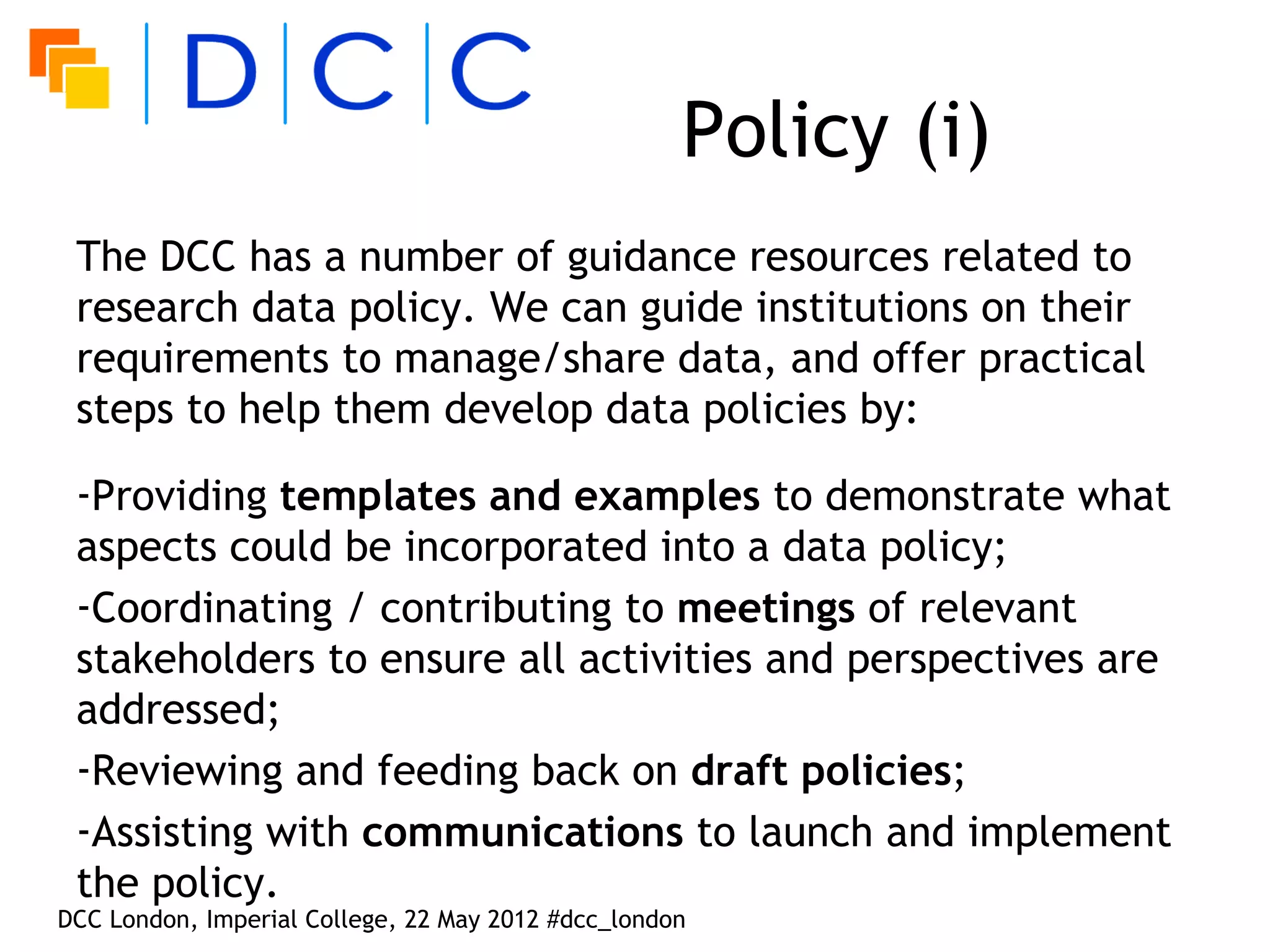 Policy (i)
 The DCC has a number of guidance resources related to
 research data policy. We can guide institutions on their
 requirements to manage/share data, and offer practical
 steps to help them develop data policies by:

 -Providing templates and examples to demonstrate what
 aspects could be incorporated into a data policy;
 -Coordinating / contributing to meetings of relevant
 stakeholders to ensure all activities and perspectives are
 addressed;
 -Reviewing and feeding back on draft policies;
 -Assisting with communications to launch and implement
 the policy.
DCC London, Imperial College, 22 May 2012 #dcc_london
 