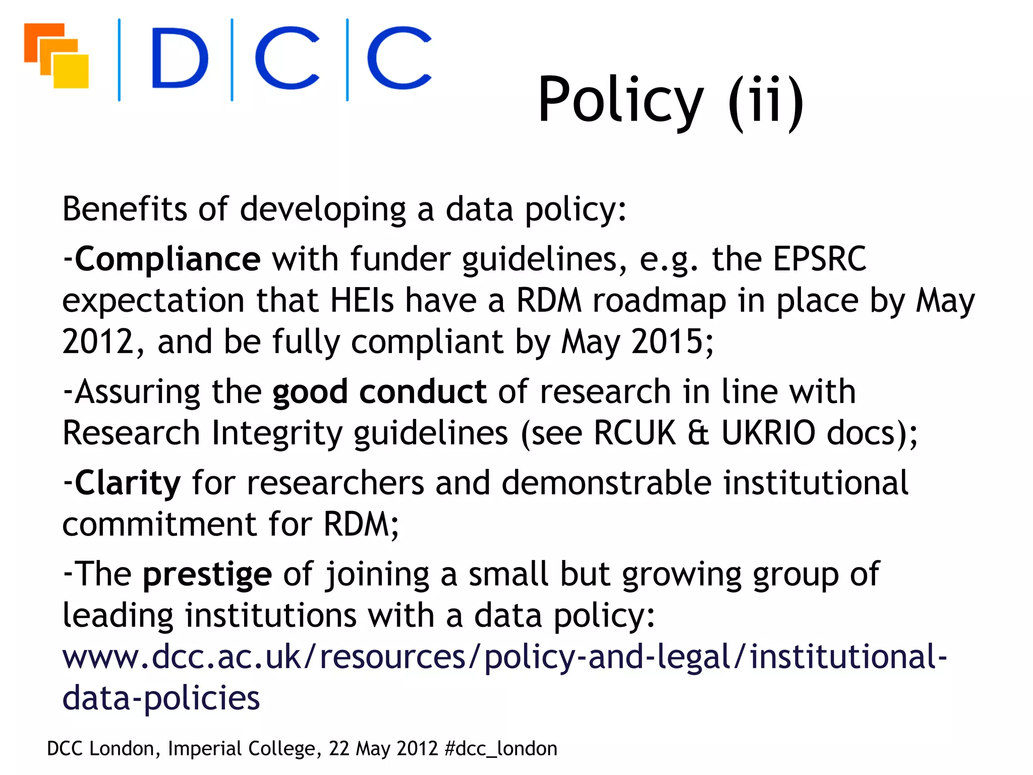 Policy (ii)
 Benefits of developing a data policy:
 -Compliance with funder guidelines, e.g. the EPSRC
 expectation that HEIs have a RDM roadmap in place by May
 2012, and be fully compliant by May 2015;
 -Assuring the good conduct of research in line with
 Research Integrity guidelines (see RCUK & UKRIO docs);
 -Clarity for researchers and demonstrable institutional
 commitment for RDM;
 -The prestige of joining a small but growing group of
 leading institutions with a data policy:
 www.dcc.ac.uk/resources/policy-and-legal/institutional-
 data-policies
DCC London, Imperial College, 22 May 2012 #dcc_london
 