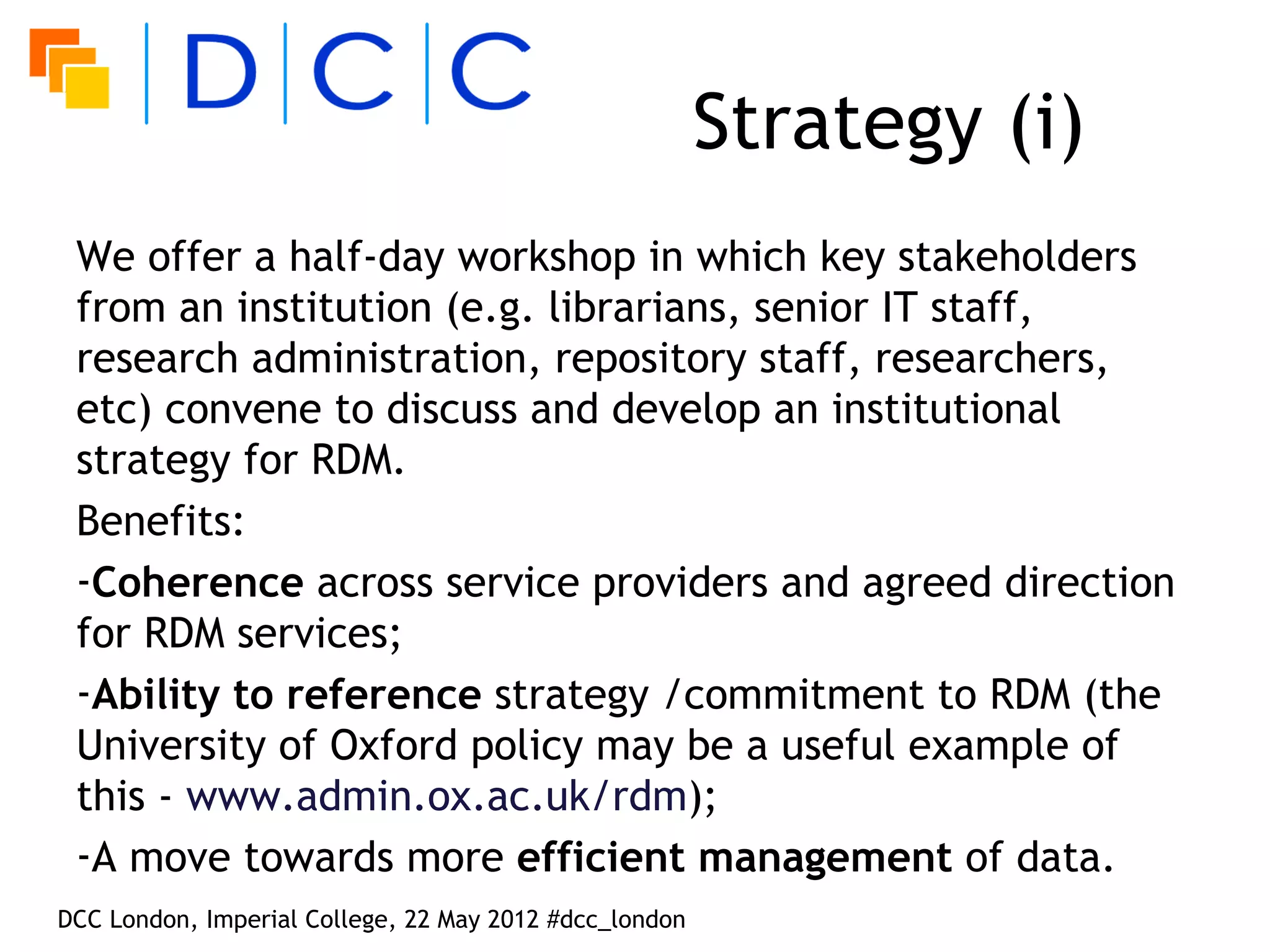 Strategy (i)
 We offer a half-day workshop in which key stakeholders
 from an institution (e.g. librarians, senior IT staff,
 research administration, repository staff, researchers,
 etc) convene to discuss and develop an institutional
 strategy for RDM.
 Benefits:
 -Coherence across service providers and agreed direction
 for RDM services;
 -Ability to reference strategy /commitment to RDM (the
 University of Oxford policy may be a useful example of
 this - www.admin.ox.ac.uk/rdm);
 -A move towards more efficient management of data.
DCC London, Imperial College, 22 May 2012 #dcc_london
 