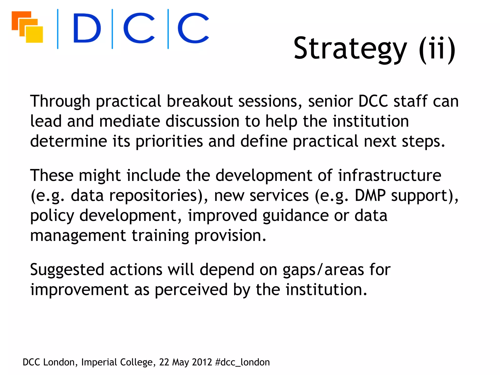 Strategy (ii)
 Through practical breakout sessions, senior DCC staff can
 lead and mediate discussion to help the institution
 determine its priorities and define practical next steps.

 These might include the development of infrastructure
 (e.g. data repositories), new services (e.g. DMP support),
 policy development, improved guidance or data
 management training provision.

 Suggested actions will depend on gaps/areas for
 improvement as perceived by the institution.



DCC London, Imperial College, 22 May 2012 #dcc_london
 