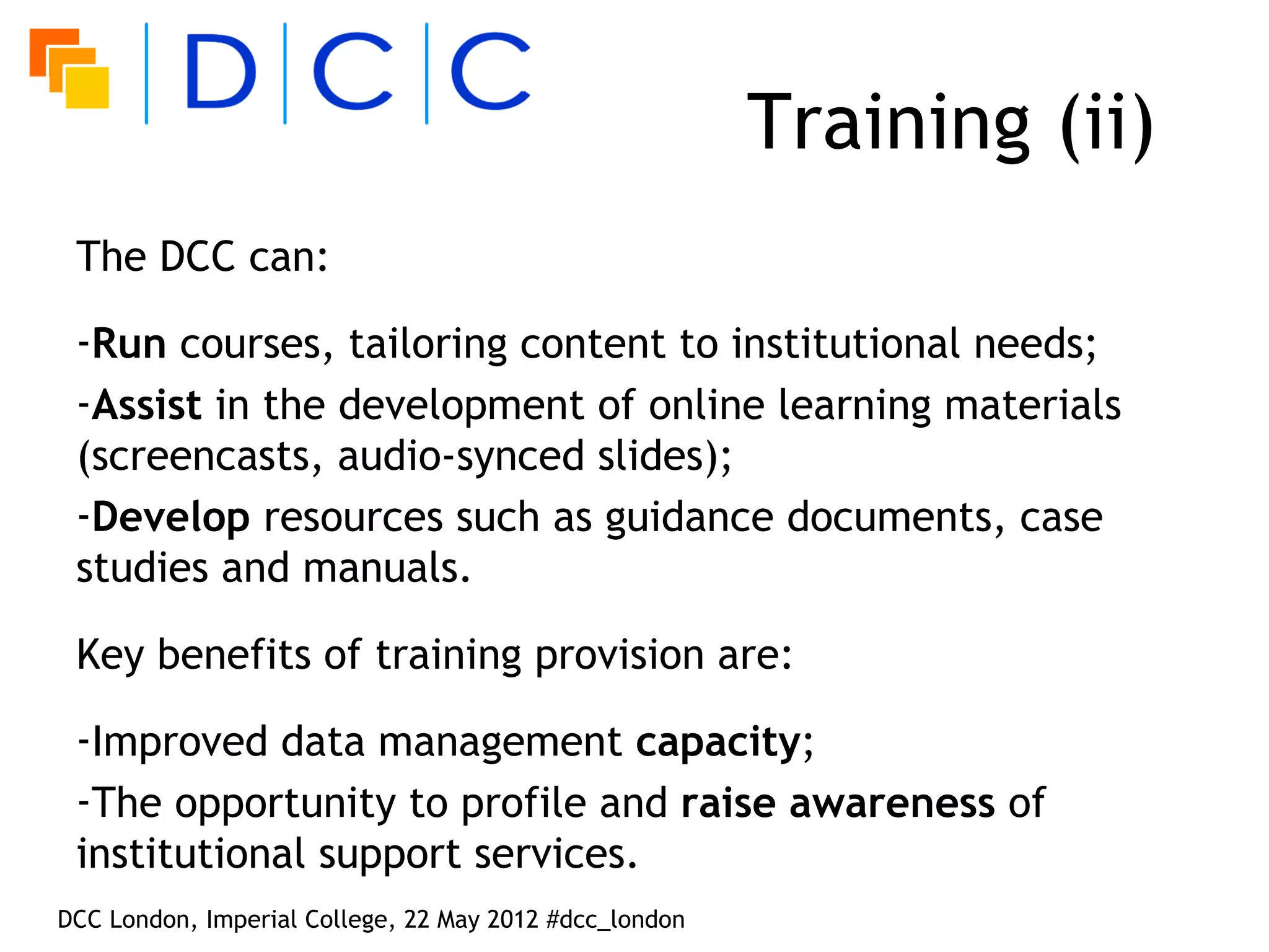 Training (ii)
 The DCC can:

 -Run courses, tailoring content to institutional needs;
 -Assist in the development of online learning materials
 (screencasts, audio-synced slides);
 -Develop resources such as guidance documents, case
 studies and manuals.

 Key benefits of training provision are:

 -Improved data management capacity;
 -The opportunity to profile and raise awareness of
 institutional support services.
DCC London, Imperial College, 22 May 2012 #dcc_london
 