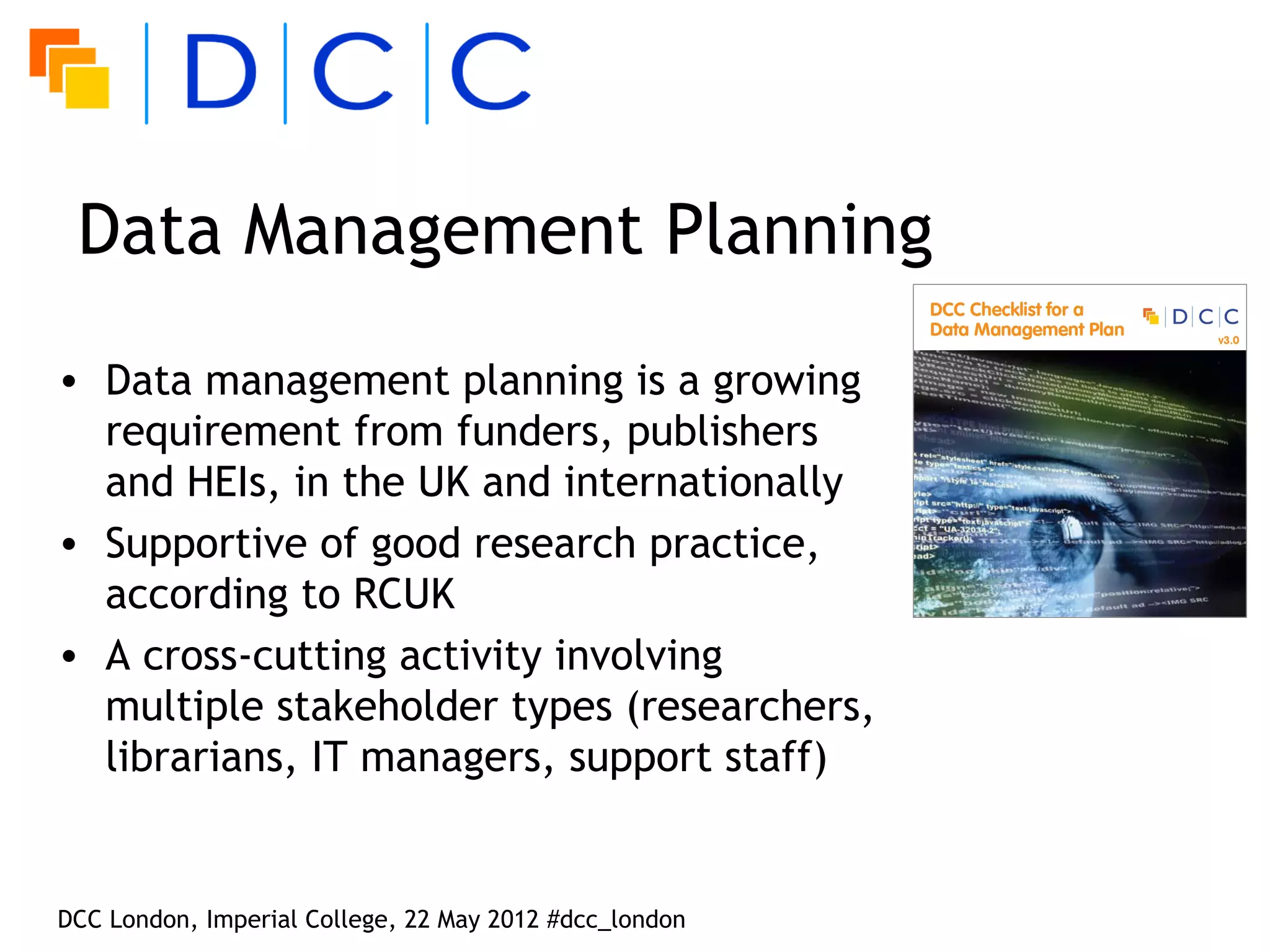Data Management Planning
• Data management planning is a growing
  requirement from funders, publishers
  and HEIs, in the UK and internationally
• Supportive of good research practice,
  according to RCUK
• A cross-cutting activity involving
  multiple stakeholder types (researchers,
  librarians, IT managers, support staff)


DCC London, Imperial College, 22 May 2012 #dcc_london
 