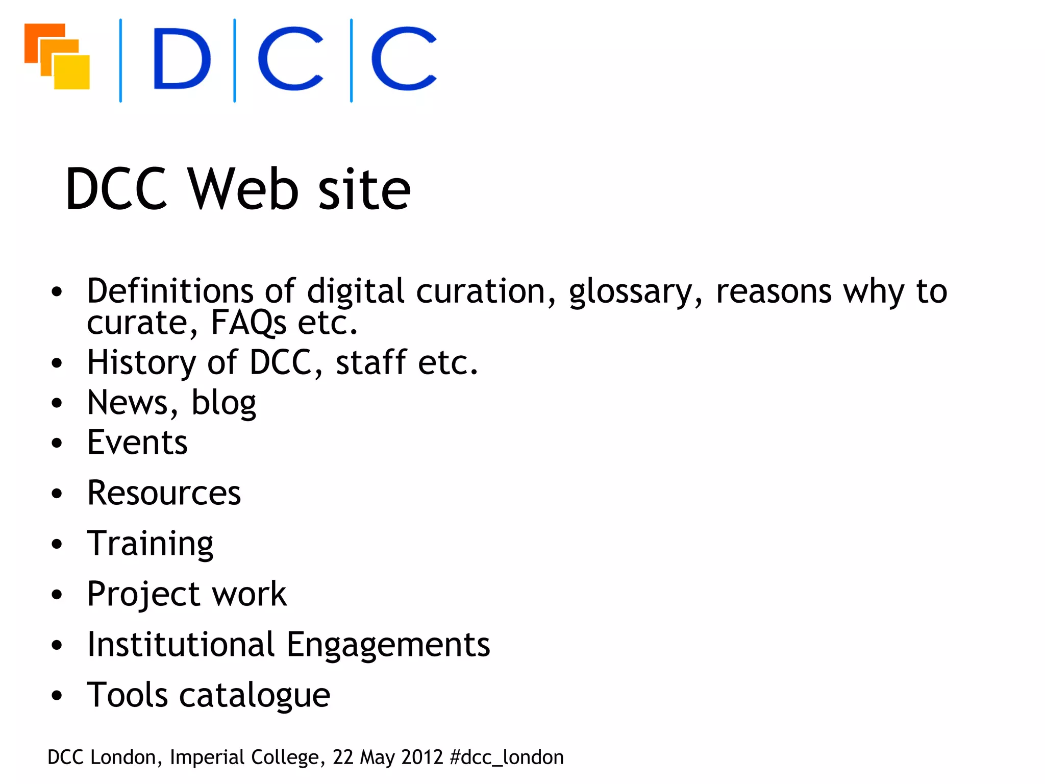 DCC Web site
• Definitions of digital curation, glossary, reasons why to
  curate, FAQs etc.
• History of DCC, staff etc.
• News, blog
• Events
• Resources
• Training
• Project work
• Institutional Engagements
• Tools catalogue
DCC London, Imperial College, 22 May 2012 #dcc_london
 