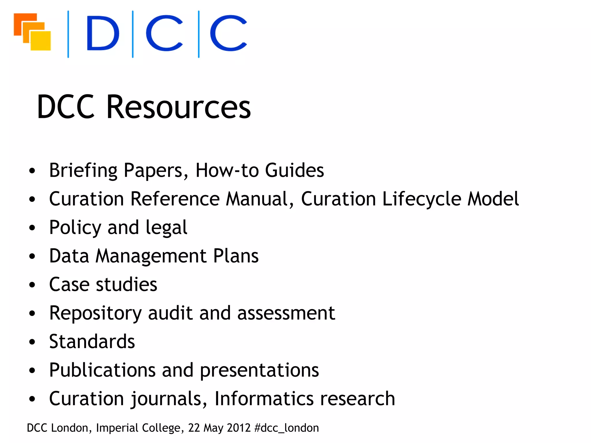 DCC Resources
•   Briefing Papers, How-to Guides
•   Curation Reference Manual, Curation Lifecycle Model
•   Policy and legal
•   Data Management Plans
•   Case studies
•   Repository audit and assessment
•   Standards
•   Publications and presentations
•   Curation journals, Informatics research
DCC London, Imperial College, 22 May 2012 #dcc_london
 