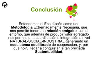 Conclusión Entendemos el Eco diseño como una  Metodología  Extremadamente Necesaria, que nos permite tener una  relación amigable  con el entorno, que además de producir valor agregado nos permite una coordinación e integración a nivel NATURAL-SOCIAL-INDUSTRIAL generando un  ecosistema equilibrado  de cooperación, y, por que no?,  llegar a conquistar la tan preciada  Sustentabilidad . 