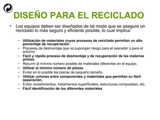 DISEÑO PARA EL RECICLADO   Los equipos deben ser diseñados de tal modo que se asegure un reciclado lo más seguro y eficiente posible, lo cual implica: Utilización de materiales cuyos procesos de reciclado permitan un alto porcentaje de recuperación.  Procesos de desmontaje que no supongan riesgo para el operador o para el entorno Fácil y rápido proceso de desmontaje y de recuperación de las materias primas Recurrir al mínimo número posible de materiales diferentes en el equipo. Utilizar el mínimo número de piezas. Evitar en lo posible las piezas de pequeño tamaño. Utilizar uniones entre componentes y materiales que permitan su fácil separación. Evitar revestimientos, tratamientos superficiales, estructuras compuestas, etc. Fácil identificación de los diferentes materiales 