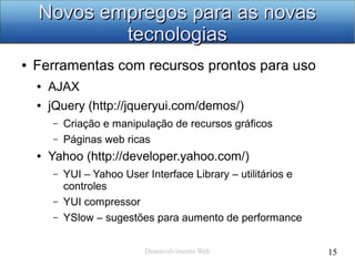 Desenvolvimento Web 15
Novos empregos para as novasNovos empregos para as novas
tecnologiastecnologias
● Ferramentas com recursos prontos para uso
● AJAX
● jQuery (http://jqueryui.com/demos/)
– Criação e manipulação de recursos gráficos
– Páginas web ricas
● Yahoo (http://developer.yahoo.com/)
– YUI – Yahoo User Interface Library – utilitários e
controles
– YUI compressor
– YSlow – sugestões para aumento de performance
 