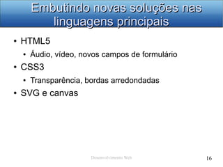 Desenvolvimento Web 16
Embutindo novas soluções nasEmbutindo novas soluções nas
linguagens principaislinguagens principais
● HTML5
● Áudio, vídeo, novos campos de formulário
● CSS3
● Transparência, bordas arredondadas
● SVG e canvas
 