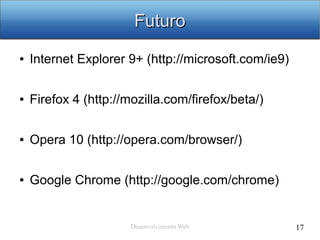 Desenvolvimento Web 17
FuturoFuturo
● Internet Explorer 9+ (http://microsoft.com/ie9)
● Firefox 4 (http://mozilla.com/firefox/beta/)
● Opera 10 (http://opera.com/browser/)
● Google Chrome (http://google.com/chrome)
 