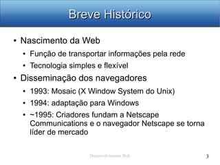 Desenvolvimento Web 3
Breve HistóricoBreve Histórico
● Nascimento da Web
● Função de transportar informações pela rede
● Tecnologia simples e flexível
● Disseminação dos navegadores
● 1993: Mosaic (X Window System do Unix)
● 1994: adaptação para Windows
● ~1995: Criadores fundam a Netscape
Communications e o navegador Netscape se torna
líder de mercado
 