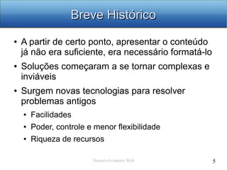Desenvolvimento Web 5
Breve HistóricoBreve Histórico
● A partir de certo ponto, apresentar o conteúdo
já não era suficiente, era necessário formatá-lo
● Soluções começaram a se tornar complexas e
inviáveis
● Surgem novas tecnologias para resolver
problemas antigos
● Facilidades
● Poder, controle e menor flexibilidade
● Riqueza de recursos
 