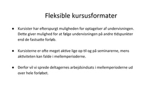 Fleksible	
  kursusformater	
  
●  Kursister	
  har	
  e]erspurgt	
  muligheden	
  for	
  optagelser	
  af	
  undervisningen.	
  
DeVe	
  giver	
  mulighed	
  for	
  at	
  følge	
  undervisningen	
  på	
  andre	
  .dspunkter	
  
end	
  de	
  fastsaVe	
  forløb.	
  
	
  
●  Kursisterne	
  er	
  o]e	
  meget	
  ak.ve	
  lige	
  op	
  .l	
  og	
  på	
  seminarerne,	
  mens	
  
ak.viteten	
  kan	
  falde	
  i	
  mellemperioderne.	
  	
  
	
  
●  Derfor	
  vil	
  vi	
  sprede	
  deltagernes	
  arbejdsindsats	
  i	
  mellemperioderne	
  ud	
  
over	
  hele	
  forløbet.	
  
 