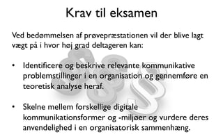 Krav til eksamen
Ved bedømmelsen af prøvepræstationen vil der blive lagt
vægt på i hvor høj grad deltageren kan: 
•  Identiﬁcere og beskrive relevante kommunikative
problemstillinger i en organisation og gennemføre en
teoretisk analyse heraf.
•  Skelne mellem forskellige digitale
kommunikationsformer og -miljøer og vurdere deres
anvendelighed i en organisatorisk sammenhæng.
 