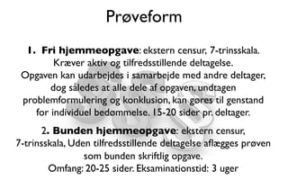 Prøveform
1.  Fri hjemmeopgave: ekstern censur, 7-trinsskala.
Kræver aktiv og tilfredsstillende deltagelse.
Opgaven kan udarbejdes i samarbejde med andre deltager,
dog således at alle dele af opgaven, undtagen
problemformulering og konklusion, kan gøres til genstand
for individuel bedømmelse. 15-20 sider pr. deltager.
2. Bunden hjemmeopgave: ekstern censur, 
7-trinsskala, Uden tilfredsstillende deltagelse aﬂægges prøven
som bunden skriftlig opgave. 
Omfang: 20-25 sider. Eksaminationstid: 3 uger
 