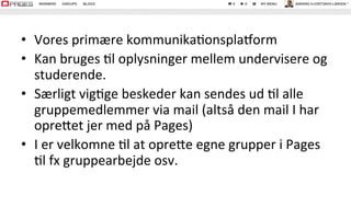 •  Vores	
  primære	
  kommunika.onsplaborm	
  
•  Kan	
  bruges	
  .l	
  oplysninger	
  mellem	
  undervisere	
  og	
  
studerende.	
  	
  
•  Særligt	
  vig.ge	
  beskeder	
  kan	
  sendes	
  ud	
  .l	
  alle	
  
gruppemedlemmer	
  via	
  mail	
  (altså	
  den	
  mail	
  I	
  har	
  
opreVet	
  jer	
  med	
  på	
  Pages)	
  
•  I	
  er	
  velkomne	
  .l	
  at	
  opreVe	
  egne	
  grupper	
  i	
  Pages	
  
.l	
  fx	
  gruppearbejde	
  osv.	
  
 