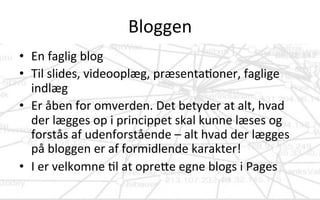 Bloggen	
  
•  En	
  faglig	
  blog	
  	
  	
  
•  Til	
  slides,	
  videooplæg,	
  præsenta.oner,	
  faglige	
  
indlæg	
  
•  Er	
  åben	
  for	
  omverden.	
  Det	
  betyder	
  at	
  alt,	
  hvad	
  
der	
  lægges	
  op	
  i	
  princippet	
  skal	
  kunne	
  læses	
  og	
  
forstås	
  af	
  udenforstående	
  –	
  alt	
  hvad	
  der	
  lægges	
  
på	
  bloggen	
  er	
  af	
  formidlende	
  karakter!	
  
•  I	
  er	
  velkomne	
  .l	
  at	
  opreVe	
  egne	
  blogs	
  i	
  Pages	
  
 