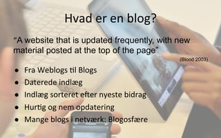 Hvad	
  er	
  en	
  blog?	
  
“A website that is updated frequently, with new
material posted at the top of the page”
(Blood 2003)
●  Fra	
  Weblogs	
  .l	
  Blogs	
  
●  Daterede	
  indlæg	
  
●  Indlæg	
  sorteret	
  e]er	
  nyeste	
  bidrag	
  
●  Hur.g	
  og	
  nem	
  opdatering	
  
●  Mange	
  blogs	
  i	
  netværk:	
  Blogosfære	
  
 