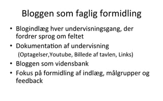  	
  
•  Blogindlæg	
  hver	
  undervisningsgang,	
  der	
  
fordrer	
  sprog	
  om	
  feltet	
  
•  Dokumenta.on	
  af	
  undervisning	
  	
  
(Optagelser,Youtube,	
  Billede	
  af	
  tavlen,	
  Links)	
  
•  Bloggen	
  som	
  vidensbank	
  
•  Fokus	
  på	
  formidling	
  af	
  indlæg,	
  målgrupper	
  og	
  
feedback	
  
Bloggen	
  som	
  faglig	
  formidling	
  
 