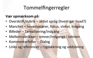 Tommelﬁngerregler	
  	
  
Vær	
  opmærksom	
  på:	
  
•  Overskri]/rubrik	
  –	
  ak.vt	
  sprog	
  (hvem	
  gør	
  hvad?)	
  
•  Manchet	
  –	
  hovedaktører,	
  fokus,	
  vinkel,	
  indgang	
  
•  Billeder	
  –	
  Tema.sering/indgang	
  
•  Mellemrubrikker	
  –	
  emner/indgange	
  i	
  teksten	
  
•  Kommentarfelter	
  –	
  Dialog	
  
•  Links	
  og	
  referencer	
  –	
  rygdækning	
  og	
  uddybning	
  
 