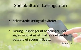 Sociokulturel	
  Læringsteori	
  
•  Selvstyrede	
  læringsak.viteter	
  
•  Læring	
  udspringer	
  af	
  handlinger,	
  der	
  
sigter	
  mod	
  at	
  nå	
  et	
  mål,	
  løse	
  et	
  problem,	
  
besvare	
  et	
  spørgsmål,	
  etc.	
  	
  
Dewey	
  1916	
  
 