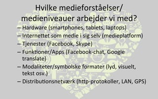 Hvilke	
  medieforståelser/
medieniveauer	
  arbejder	
  vi	
  med?	
  
– Hardware	
  (smartphones,	
  tablets,	
  laptops)	
  
– InterneVet	
  som	
  medie	
  i	
  sig	
  selv	
  (medieplaborm)	
  
– Tjenester	
  (Facebook,	
  Skype)	
  
– Funk.oner/Apps	
  (Facebook-­‐chat,	
  Google	
  	
   	
   	
  	
  	
  
translate)	
  	
  	
  
– Modaliteter/symbolske	
  formater	
  (lyd,	
  visuelt,	
  
tekst	
  osv.)	
  
– Distribu.onsnetværk	
  (hVp-­‐protokoller,	
  LAN,	
  GPS)	
  
 