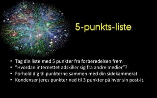 5-punkts-liste
•  Tag	
  din	
  liste	
  med	
  5	
  punkter	
  fra	
  forberedelsen	
  frem	
  	
  
•  ”Hvordan	
  interneVet	
  adskiller	
  sig	
  fra	
  andre	
  medier”?	
  
•  Forhold	
  dig	
  .l	
  punkterne	
  sammen	
  med	
  din	
  sidekammerat	
  
•  Kondenser	
  jeres	
  punkter	
  ned	
  .l	
  3	
  punkter	
  på	
  hver	
  sin	
  post-­‐it.	
  
 