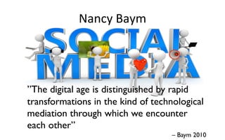 Nancy	
  Baym	
  	
  
”The digital age is distinguished by rapid
transformations in the kind of technological
mediation through which we encounter
each other”
– Baym 2010
 