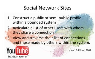 Social	
  Network	
  Sites	
  
1.  Construct	
  a	
  public	
  or	
  semi-­‐public	
  proﬁle	
  
within	
  a	
  bounded	
  system	
  
2.  Ar.culate	
  a	
  list	
  of	
  other	
  users	
  with	
  whom	
  
they	
  share	
  a	
  connec.on	
  
3.  View	
  and	
  traverse	
  their	
  list	
  of	
  connec.ons	
  
and	
  those	
  made	
  by	
  others	
  within	
  the	
  system.	
  
	
  
-­‐boyd	
  	
  Ellison	
  2007	
  	
  
 
