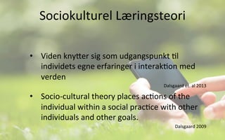 Sociokulturel	
  Læringsteori	
  
•  Viden	
  knyVer	
  sig	
  som	
  udgangspunkt	
  .l	
  
individets	
  egne	
  erfaringer	
  i	
  interak.on	
  med	
  
verden	
  	
  
Dalsgaard	
  et.	
  al	
  2013	
  
•  Socio-­‐cultural	
  theory	
  places	
  ac.ons	
  of	
  the	
  
individual	
  within	
  a	
  social	
  prac.ce	
  with	
  other	
  
individuals	
  and	
  other	
  goals.	
  	
  
Dalsgaard	
  2009	
  
 