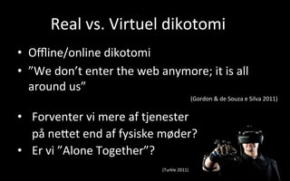 Real	
  vs.	
  Virtuel	
  dikotomi	
  
•  Oﬄine/online	
  dikotomi	
  
•  ”We	
  don’t	
  enter	
  the	
  web	
  anymore;	
  it	
  is	
  all	
  
around	
  us”	
  
(Gordon	
  	
  de	
  Souza	
  e	
  Silva	
  2011)	
  
	
  
•  Forventer	
  vi	
  mere	
  af	
  tjenester	
  
på	
  neVet	
  end	
  af	
  fysiske	
  møder?	
  	
  
•  Er	
  vi	
  ”Alone	
  Together”?
	
   	
   	
   	
   	
   	
   	
   	
   	
  (Turkle	
  2011)	
  
 