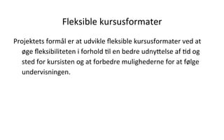 Fleksible	
  kursusformater	
  
Projektets	
  formål	
  er	
  at	
  udvikle	
  ﬂeksible	
  kursusformater	
  ved	
  at	
  
øge	
  ﬂeksibiliteten	
  i	
  forhold	
  .l	
  en	
  bedre	
  udnyVelse	
  af	
  .d	
  og	
  
sted	
  for	
  kursisten	
  og	
  at	
  forbedre	
  mulighederne	
  for	
  at	
  følge	
  
undervisningen.	
  
 