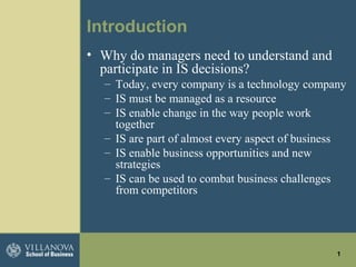 1
Introduction
• Why do managers need to understand and
participate in IS decisions?
– Today, every company is a technology company
– IS must be managed as a resource
– IS enable change in the way people work
together
– IS are part of almost every aspect of business
– IS enable business opportunities and new
strategies
– IS can be used to combat business challenges
from competitors
 