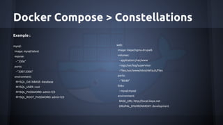 Docker Compose > Constellations
Exemple :
mysql:
image: mysql:latest
expose:
- "3306"
ports:
- "3307:3306"
environment:
MYSQL_DATABASE: database
MYSQL_USER: root
MYSQL_PASSWORD: admin123
MYSQL_ROOT_PASSWORD: admin123
web:
image: iiiepe/nginx-drupal6
volumes:
- application:/var/www
- logs:/var/log/supervisor
- files:/var/www/sites/default/files
ports:
- "80:80"
links:
- mysql:mysql
environment:
BASE_URL: http://local.iiiepe.net
DRUPAL_ENVIRONMENT: development
 