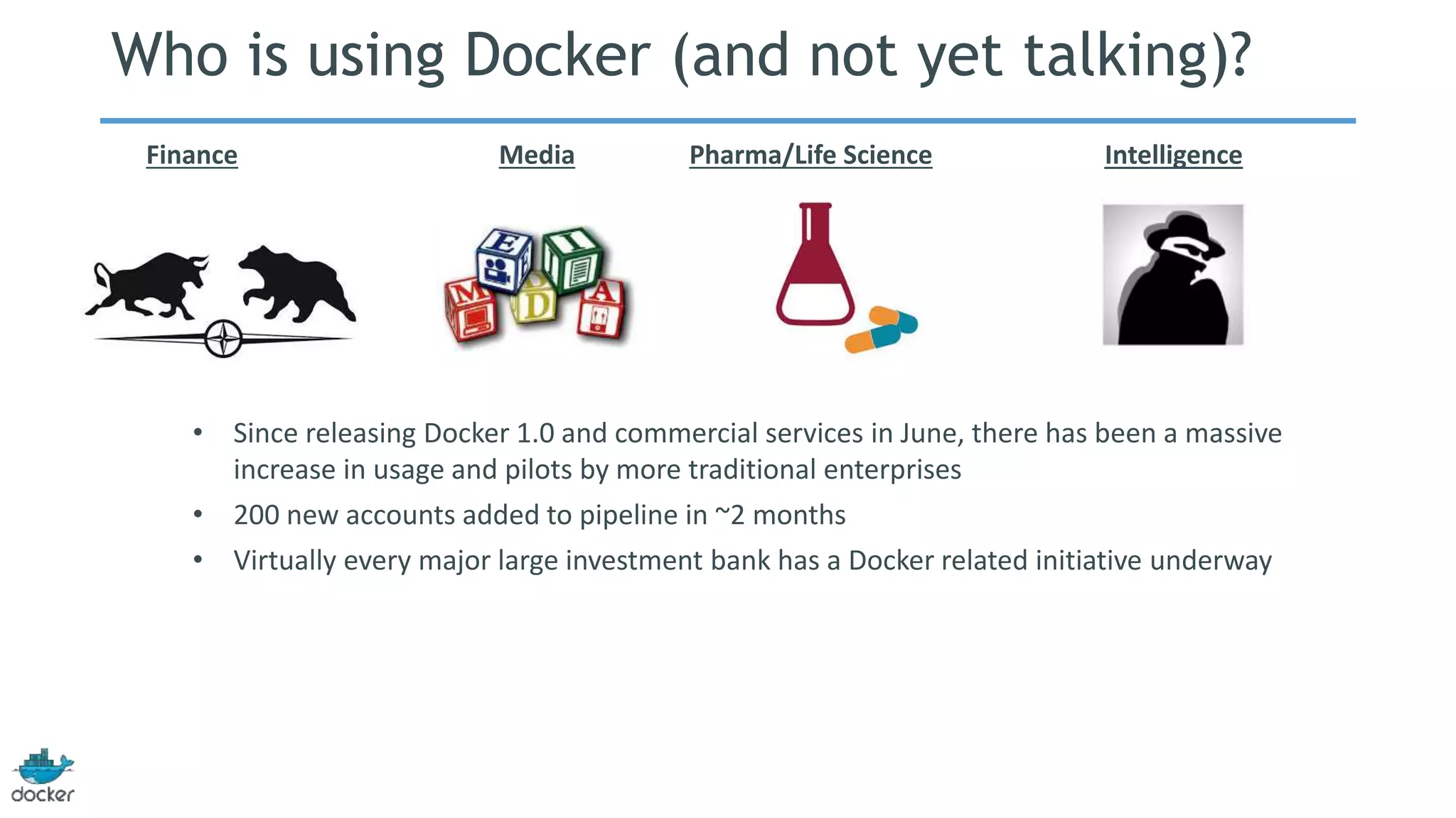 Who is using Docker (and not yet talking)? 
Finance Media Pharma/Life Science Intelligence 
• Since releasing Docker 1.0 and commercial services in June, there has been a massive 
increase in usage and pilots by more traditional enterprises 
• 200 new accounts added to pipeline in ~2 months 
• Virtually every major large investment bank has a Docker related initiative underway 
 