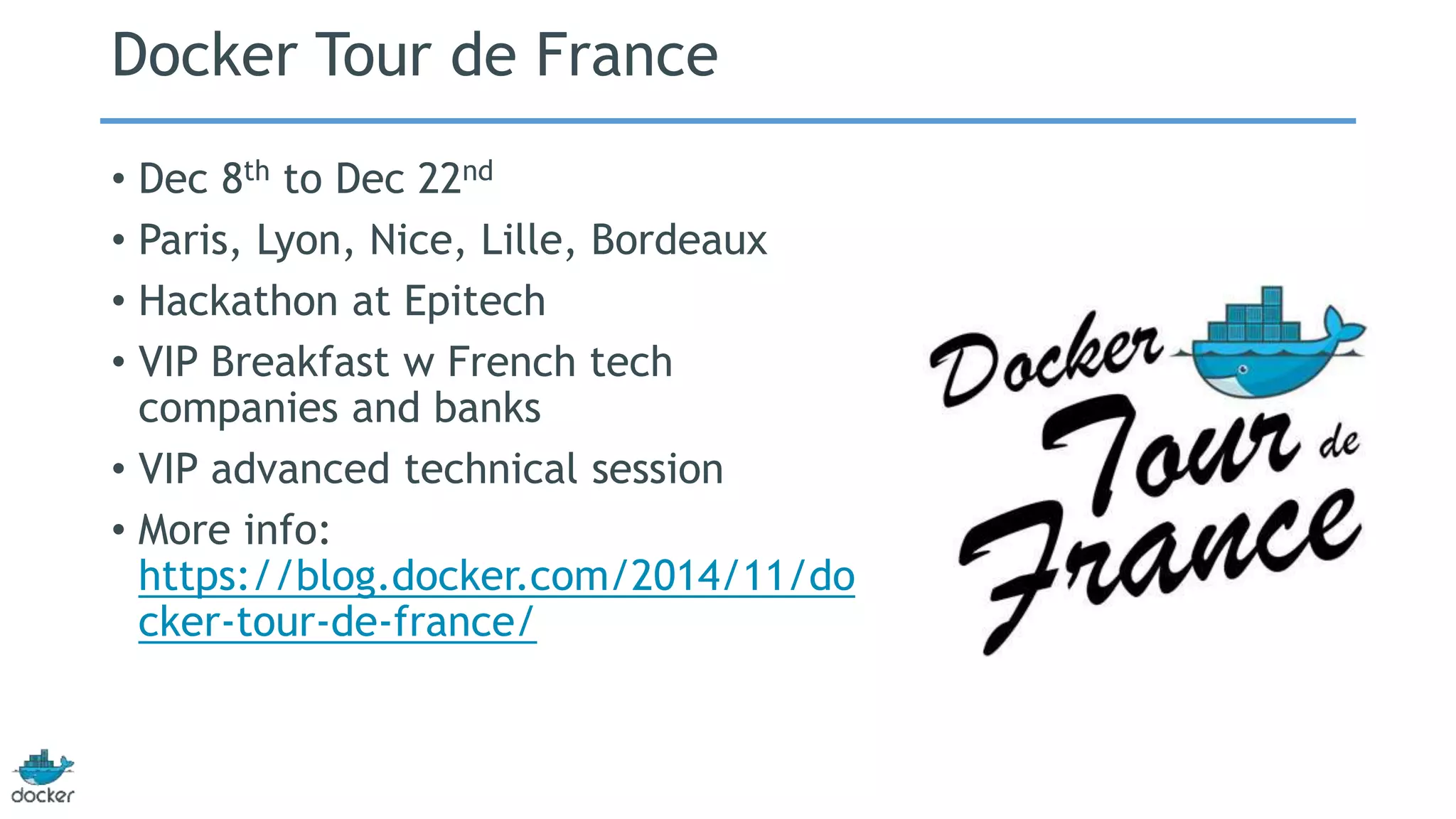 Docker Tour de France 
• Dec 8th to Dec 22nd 
• Paris, Lyon, Nice, Lille, Bordeaux 
• Hackathon at Epitech 
• VIP Breakfast w French tech 
companies and banks 
• VIP advanced technical session 
• More info: 
https://blog.docker.com/2014/11/do 
cker-tour-de-france/ 
 