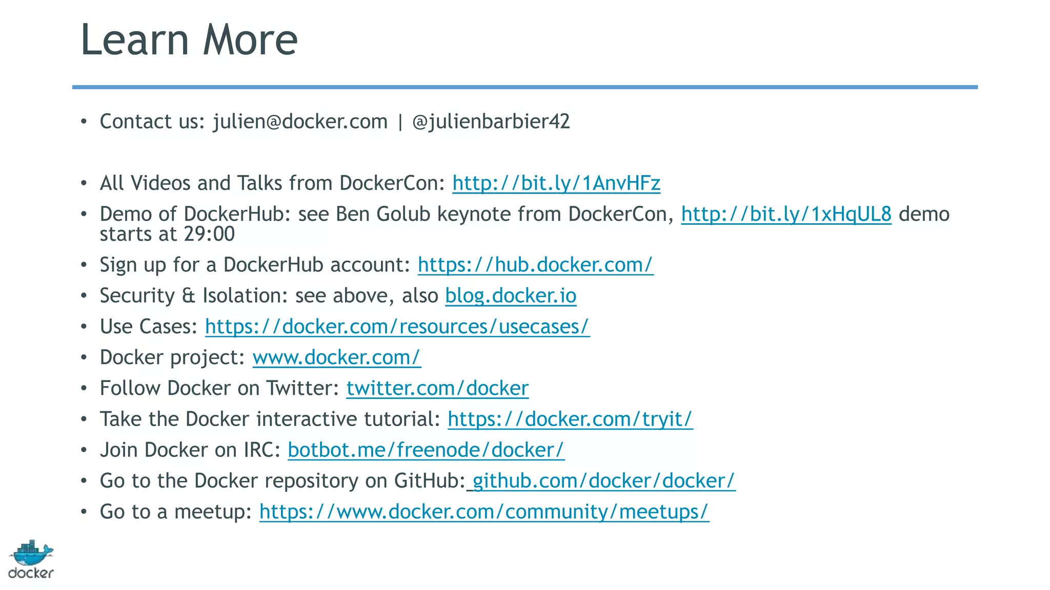 Learn More 
• Contact us: julien@docker.com | @julienbarbier42 
• All Videos and Talks from DockerCon: http://bit.ly/1AnvHFz 
• Demo of DockerHub: see Ben Golub keynote from DockerCon, http://bit.ly/1xHqUL8 demo 
starts at 29:00 
• Sign up for a DockerHub account: https://hub.docker.com/ 
• Security & Isolation: see above, also blog.docker.io 
• Use Cases: https://docker.com/resources/usecases/ 
• Docker project: www.docker.com/ 
• Follow Docker on Twitter: twitter.com/docker 
• Take the Docker interactive tutorial: https://docker.com/tryit/ 
• Join Docker on IRC: botbot.me/freenode/docker/ 
• Go to the Docker repository on GitHub: github.com/docker/docker/ 
• Go to a meetup: https://www.docker.com/community/meetups/ 
