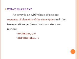 WHAT IS ARRAY? An array is an ADT whose objects are  sequence of elements of the same types  and  the two operations performed on it are store and retrieve. STORE(list, i, e) RETRIEVE(list , i  ) 