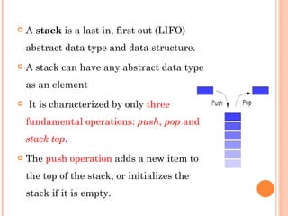 A  stack  is a last in, first out (LIFO) abstract data type and data structure.  A stack can have any abstract data type as an element It is characterized by only  three fundamental operations:  push ,  pop  and  stack top .  The  push operation  adds a new item to the top of the stack, or initializes the stack if it is empty.  