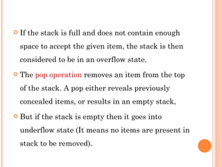 If the stack is full and does not contain enough space to accept the given item, the stack is then considered to be in an overflow state.  The  pop operation  removes an item from the top of the stack. A pop either reveals previously concealed items, or results in an empty stack,  But if the stack is empty then it goes into underflow state (It means no items are present in stack to be removed).  