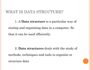 WHAT IS DATA STRUCTURE? 1. A  Data structure  is a particular way of storing and organizing data in a computer. So that it can be used efficiently. 2.  Data structures  deals with the study of methods, techniques and tools to organize or structure data 