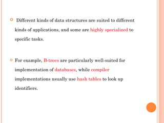 Different kinds of data structures are suited to different kinds of applications, and some are  highly specialized  to specific tasks.  For example,  B-trees  are particularly well-suited for implementation of  databases , while  compiler  implementations usually use  hash tables  to look up identifiers. 